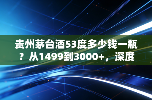贵州茅台酒53度多少钱一瓶？从1499到3000+，深度解析这瓶液体黄金背后的价格迷雾与投资逻辑