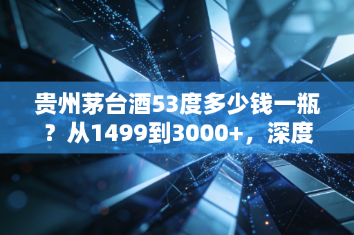 贵州茅台酒53度多少钱一瓶？从1499到3000+，深度解析这瓶液体黄金背后的价格迷雾与投资逻辑
