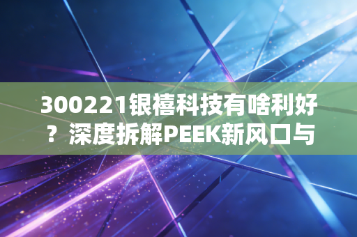 300221银禧科技有啥利好？深度拆解PEEK新风口与这家老牌材料厂的第二春