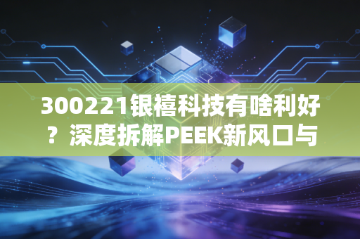 300221银禧科技有啥利好？深度拆解PEEK新风口与这家老牌材料厂的第二春