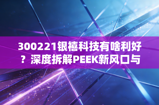 300221银禧科技有啥利好？深度拆解PEEK新风口与这家老牌材料厂的第二春