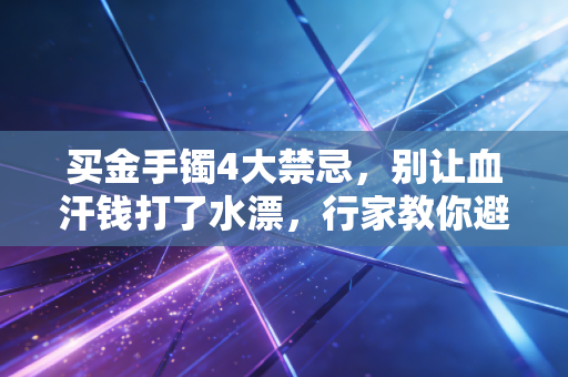 买金手镯4大禁忌，别让血汗钱打了水漂，行家教你避坑指南