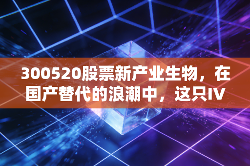 300520股票新产业生物，在国产替代的浪潮中，这只IVD龙头能否穿越周期？