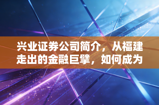 兴业证券公司简介,从福建走出的金融巨擘,如何成为你财富路上的可靠伙伴?
