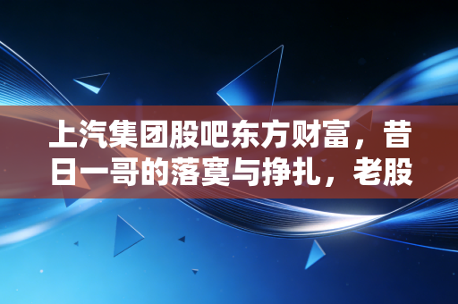 上汽集团股吧东方财富,昔日一哥的落寞与挣扎,老股民在价值洼地里的守望与叹息