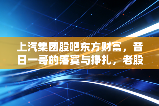 上汽集团股吧东方财富，昔日一哥的落寞与挣扎，老股民在价值洼地里的守望与叹息