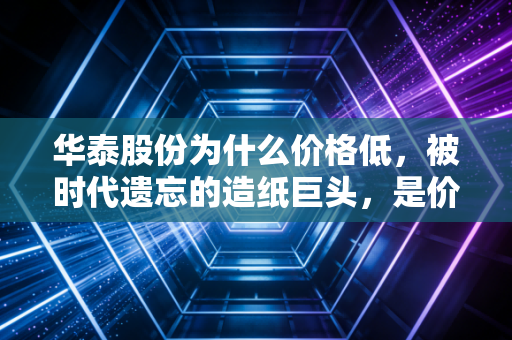 华泰股份为什么价格低，被时代遗忘的造纸巨头，是价值洼地还是陷阱？