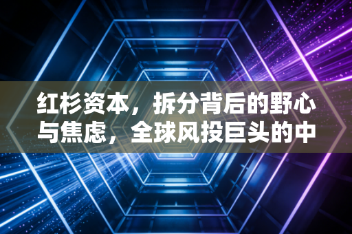 红杉资本，拆分背后的野心与焦虑，全球风投巨头的中年危机与进化之路