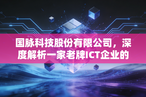 国脉科技股份有限公司，深度解析一家老牌ICT企业的蜕变与重生