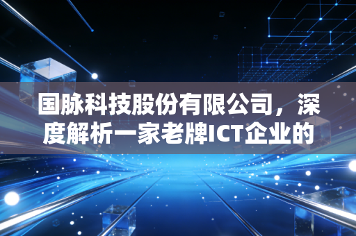 国脉科技股份有限公司，深度解析一家老牌ICT企业的蜕变与重生