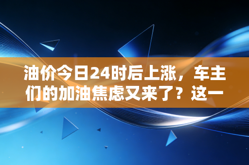 油价今日24时后上涨,车主们的加油焦虑又来了?这一波涨价背后的真相与省钱攻略