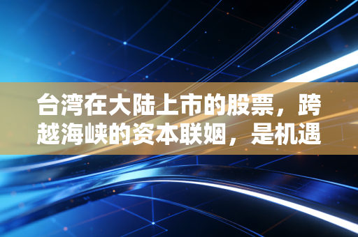 台湾在大陆上市的股票,跨越海峡的资本联姻,是机遇还是陷阱?