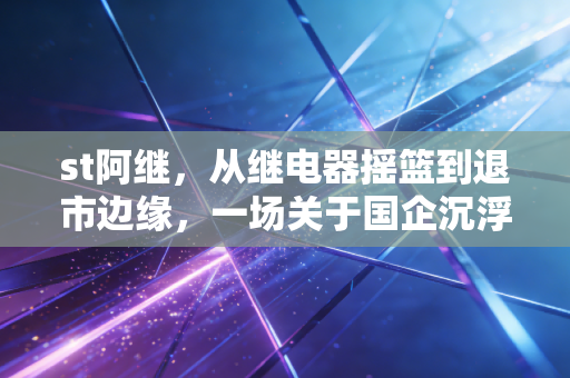 st阿继，从继电器摇篮到退市边缘，一场关于国企沉浮与投机代价的深刻反思