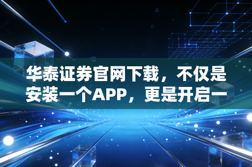 华泰证券官网下载，不仅是安装一个APP，更是开启一场数字化财富管理的修行