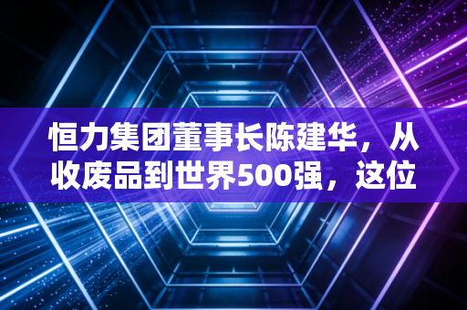 恒力集团董事长陈建华，从收废品到世界500强，这位拼命三郎凭什么守住实业的寂寞？