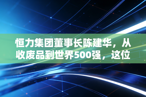 恒力集团董事长陈建华，从收废品到世界500强，这位拼命三郎凭什么守住实业的寂寞？