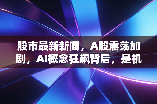 股市最新新闻，A股震荡加剧，AI概念狂飙背后，是机会还是陷阱？