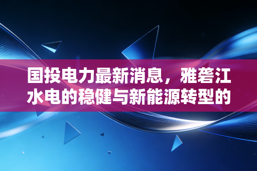 国投电力最新消息,雅砻江水电的稳健与新能源转型的躁动,这只压舱石还能买吗?