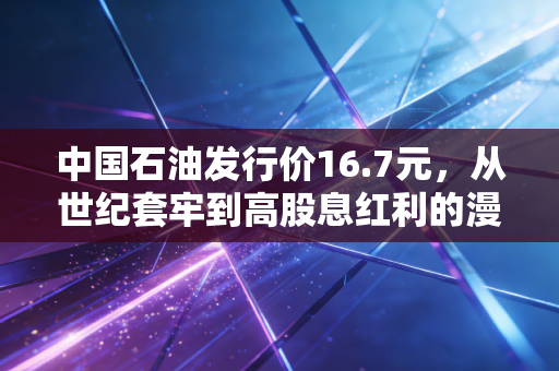 中国石油发行价16.7元，从世纪套牢到高股息红利的漫长救赎