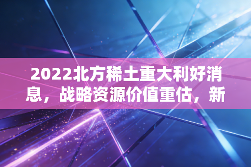 2022北方稀土重大利好消息，战略资源价值重估，新能源时代的工业黄金正迎来高光时刻