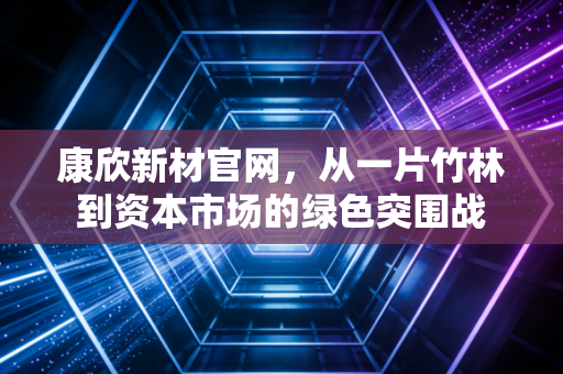 康欣新材官网，从一片竹林到资本市场的绿色突围战