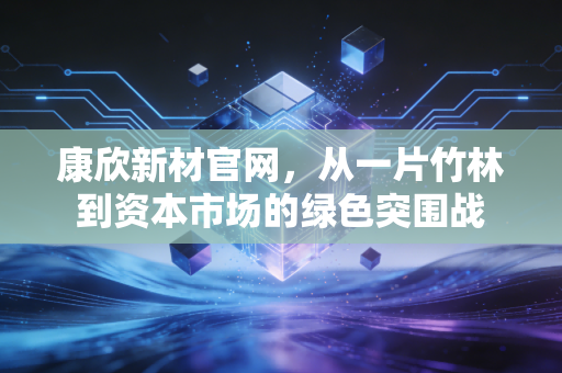 康欣新材官网，从一片竹林到资本市场的绿色突围战