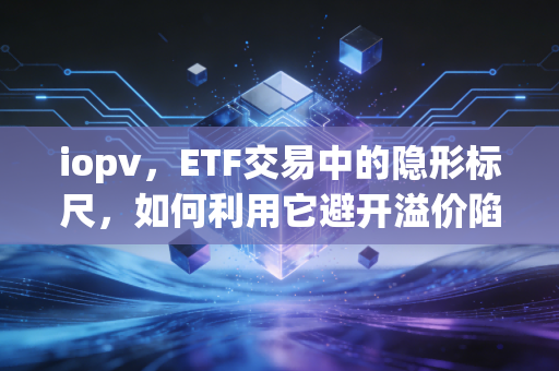 iopv，ETF交易中的隐形标尺，如何利用它避开溢价陷阱与套利机会
