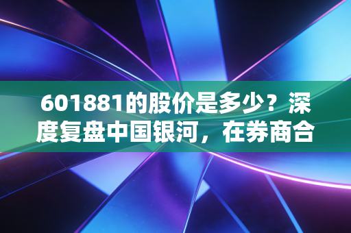 601881的股价是多少?深度复盘中国银河,在券商合并传闻与市场震荡中的生存法则