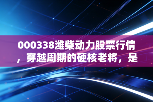 000338潍柴动力股票行情，穿越周期的硬核老将，是时候该重新认识它了吗？