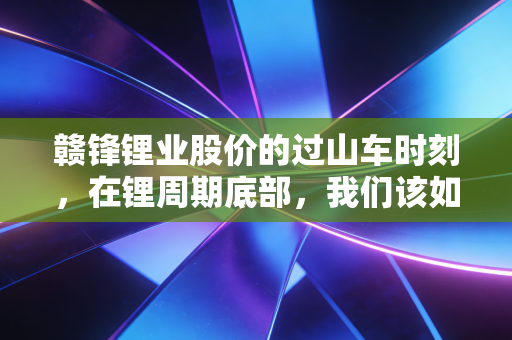 赣锋锂业股价的过山车时刻，在锂周期底部，我们该如何寻找信仰？