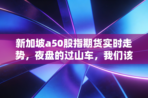 新加坡a50股指期货实时走势,夜盘的过山车,我们该如何抓住A股的先知?