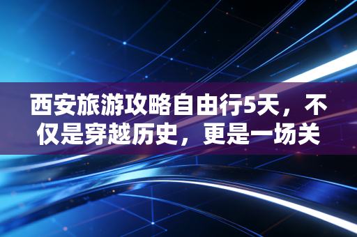 西安旅游攻略自由行5天，不仅是穿越历史，更是一场关于体验经济的投资