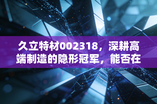 久立特材002318，深耕高端制造的隐形冠军，能否在能源变革中乘风破浪？
