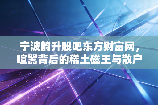 宁波韵升股吧东方财富网，喧嚣背后的稀土磁王与散户众生相