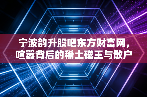 宁波韵升股吧东方财富网，喧嚣背后的稀土磁王与散户众生相