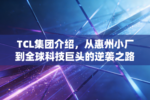 TCL集团介绍，从惠州小厂到全球科技巨头的逆袭之路