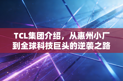 TCL集团介绍,从惠州小厂到全球科技巨头的逆袭之路