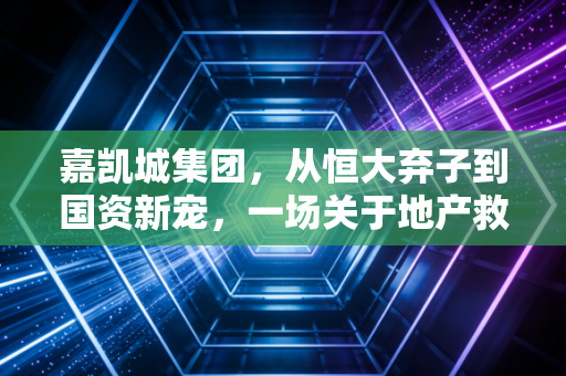 嘉凯城集团，从恒大弃子到国资新宠，一场关于地产救赎与城市更新的深度博弈