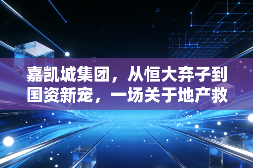 嘉凯城集团，从恒大弃子到国资新宠，一场关于地产救赎与城市更新的深度博弈