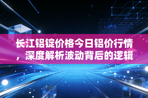 长江铝锭价格今日铝价行情,深度解析波动背后的逻辑与普通人生活的关联