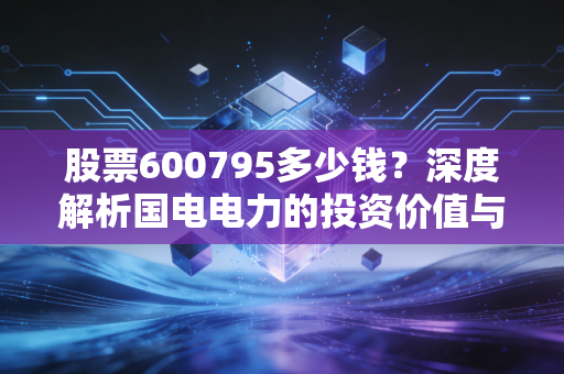 股票600795多少钱？深度解析国电电力的投资价值与能源变革下的财富机遇