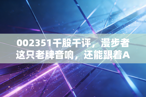 002351千股千评，漫步者这只老牌音响，还能跟着AI的浪潮起舞吗？