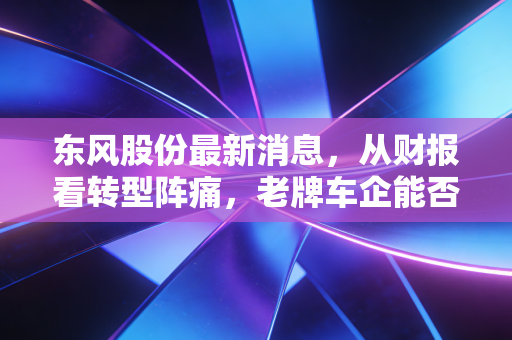 东风股份最新消息，从财报看转型阵痛，老牌车企能否在新能源时代弯道超车？
