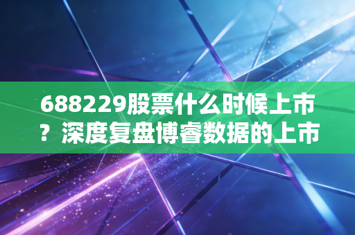 688229股票什么时候上市？深度复盘博睿数据的上市历程与投资价值