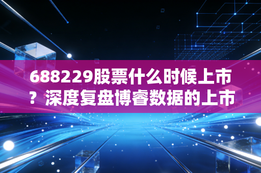 688229股票什么时候上市？深度复盘博睿数据的上市历程与投资价值
