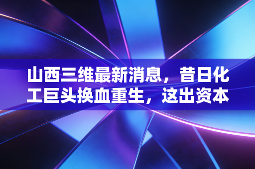 山西三维最新消息,昔日化工巨头换血重生,这出资本大戏给股民上了什么课?