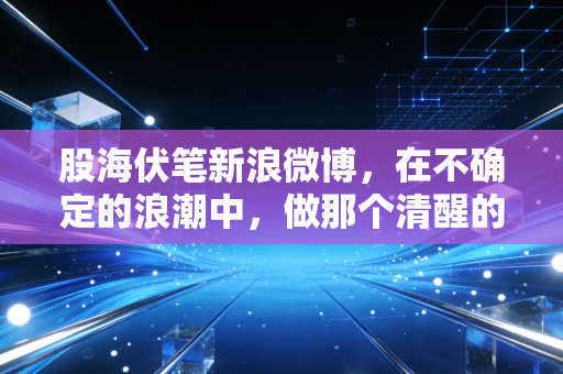股海伏笔新浪微博，在不确定的浪潮中，做那个清醒的摆渡人