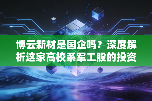 博云新材是国企吗？深度解析这家高校系军工股的投资逻辑与未来潜力