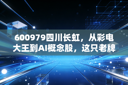 600979四川长虹，从彩电大王到AI概念股，这只老牌巨轮的翻身仗能赢吗？