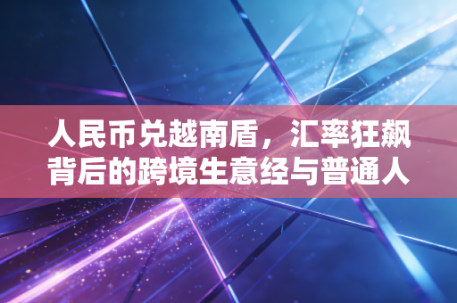 人民币兑越南盾，汇率狂飙背后的跨境生意经与普通人的财富新视角